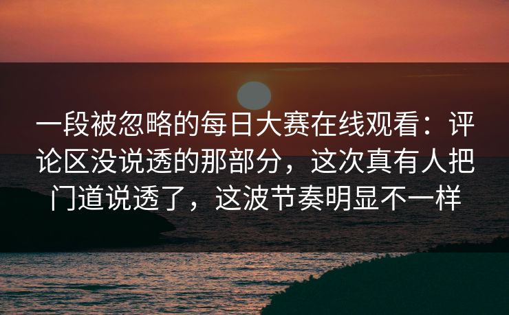一段被忽略的每日大赛在线观看：评论区没说透的那部分，这次真有人把门道说透了，这波节奏明显不一样