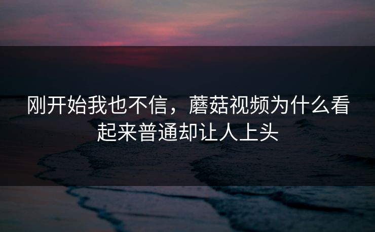 刚开始我也不信,蘑菇视频为什么看起来普通却让人上头 刚开始我也不信,蘑菇视频为什么看起来普通却让人上头